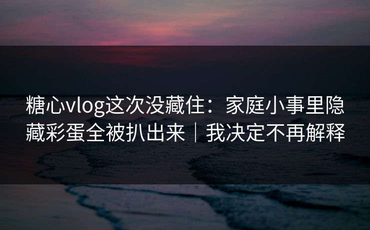糖心vlog这次没藏住:家庭小事里隐藏彩蛋全被扒出来|我决定不再解释