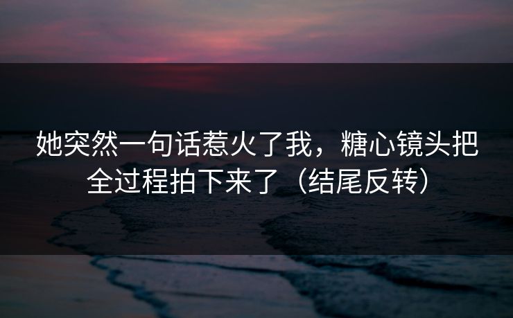 她突然一句话惹火了我,糖心镜头把全过程拍下来了(结尾反转)
