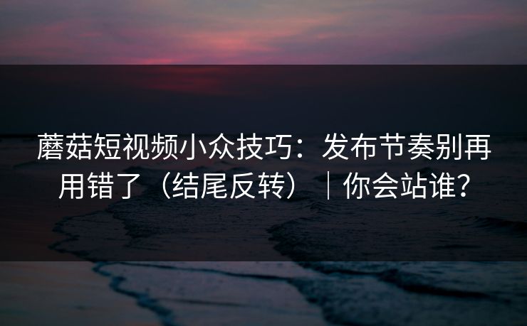 蘑菇短视频小众技巧:发布节奏别再用错了(结尾反转)|你会站谁?