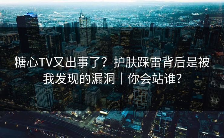 糖心TV又出事了？护肤踩雷背后是被我发现的漏洞｜你会站谁？