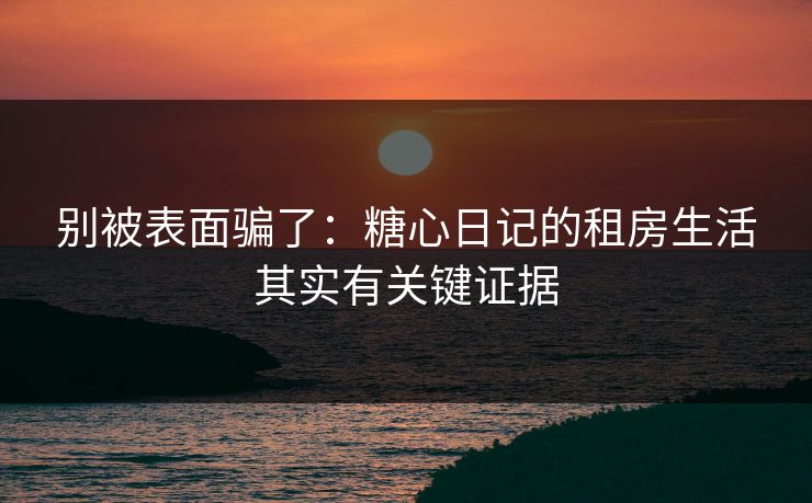 别被表面骗了：糖心日记的租房生活其实有关键证据