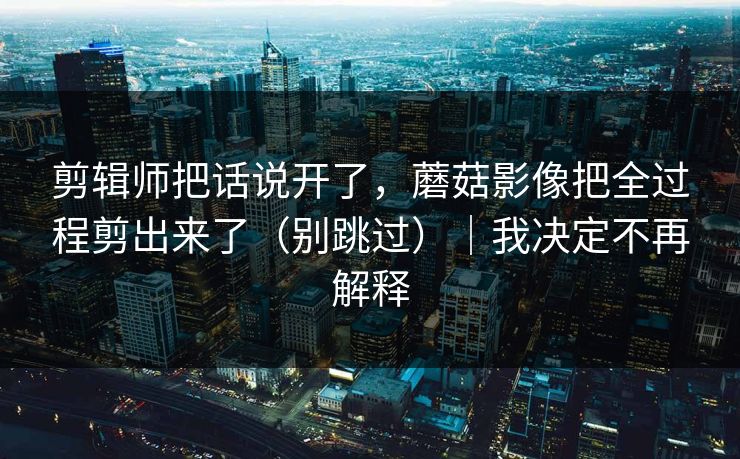 剪辑师把话说开了,蘑菇影像把全过程剪出来了(别跳过)|我决定不再解释
