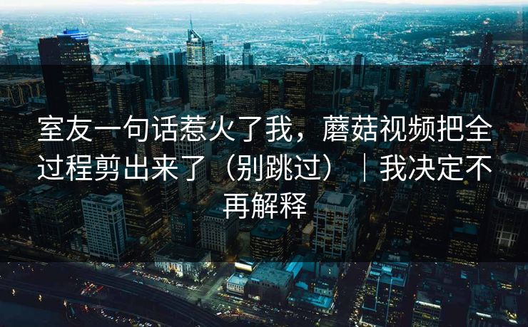 室友一句话惹火了我,蘑菇视频把全过程剪出来了(别跳过)|我决定不再解释 室友一句话惹火了我,蘑菇视频把全过程剪出来了(别跳过)|我决定不再解释