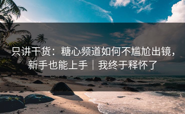 只讲干货：糖心频道如何不尴尬出镜，新手也能上手｜我终于释怀了