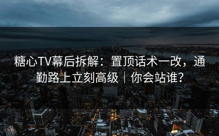 糖心TV幕后拆解：置顶话术一改，通勤路上立刻高级｜你会站谁？