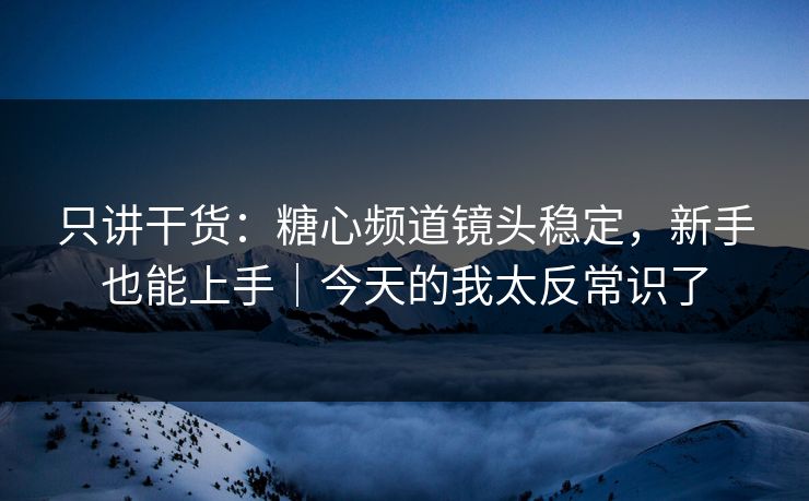只讲干货：糖心频道镜头稳定，新手也能上手｜今天的我太反常识了