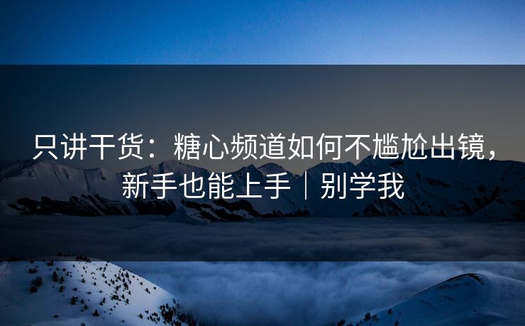 只讲干货：糖心频道如何不尴尬出镜，新手也能上手｜别学我