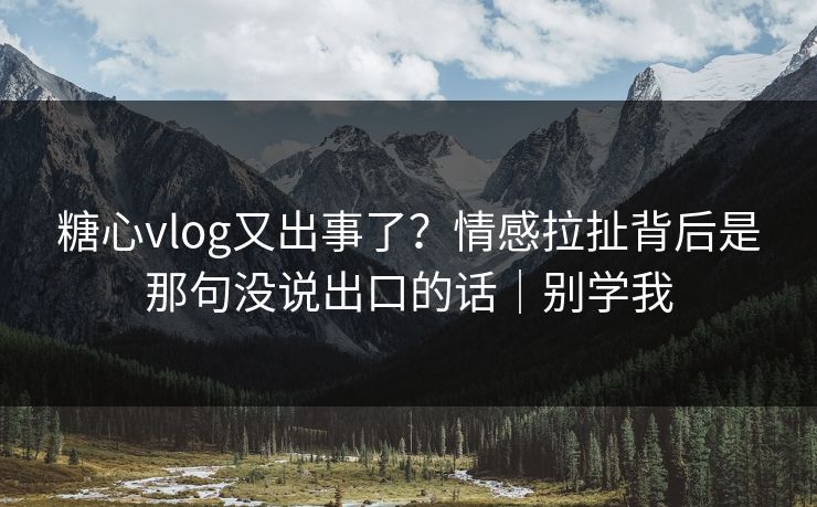糖心vlog又出事了？情感拉扯背后是那句没说出口的话｜别学我