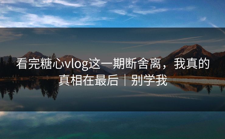 看完糖心vlog这一期断舍离，我真的真相在最后｜别学我