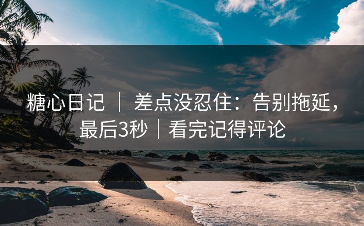 糖心日记 | 差点没忍住:告别拖延,最后3秒|看完记得评论