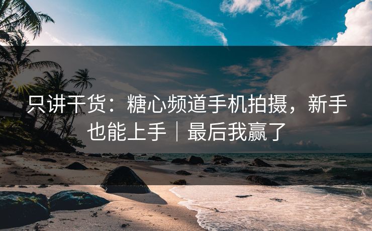 只讲干货：糖心频道手机拍摄，新手也能上手｜最后我赢了