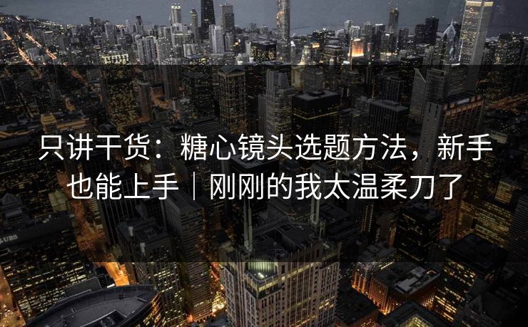 只讲干货：糖心镜头选题方法，新手也能上手｜刚刚的我太温柔刀了