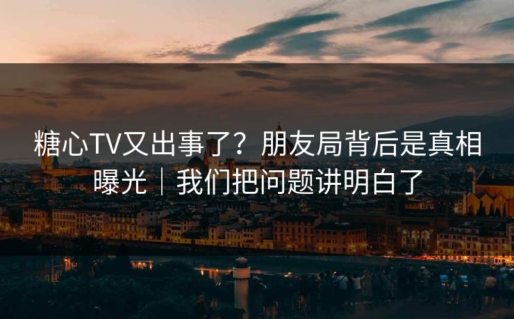 糖心TV又出事了?朋友局背后是真相曝光|我们把问题讲明白了