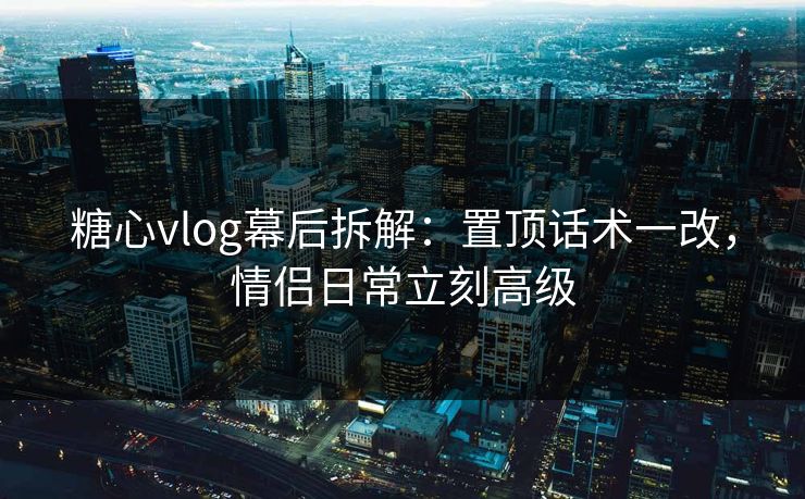 糖心vlog幕后拆解：置顶话术一改，情侣日常立刻高级