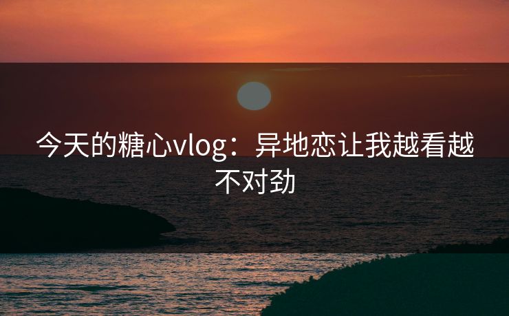 今天的糖心vlog：异地恋让我越看越不对劲