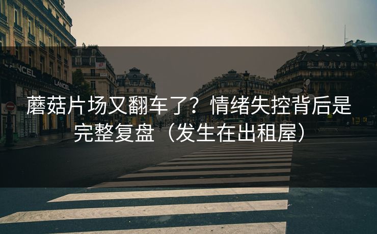 蘑菇片场又翻车了?情绪失控背后是完整复盘(发生在出租屋)