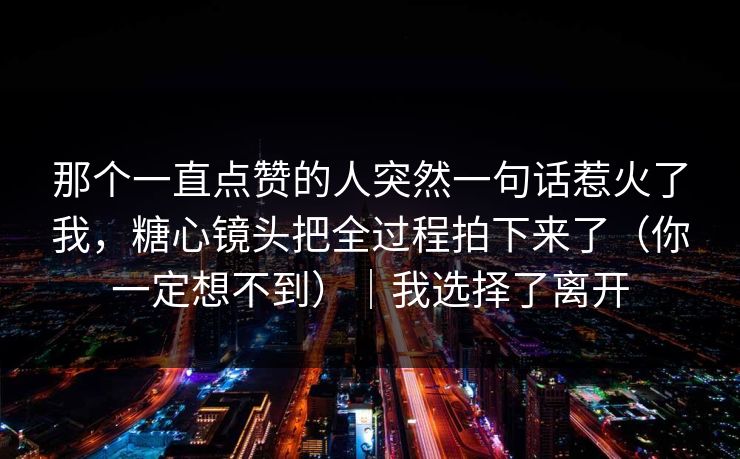 那个一直点赞的人突然一句话惹火了我，糖心镜头把全过程拍下来了（你一定想不到）｜我选择了离开