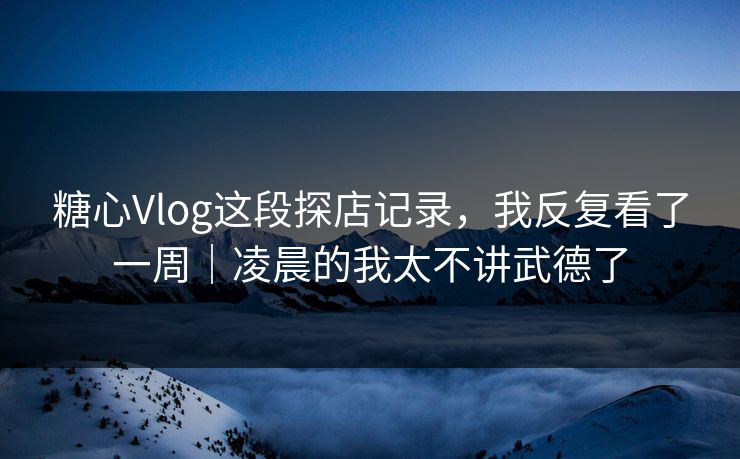 糖心Vlog这段探店记录，我反复看了一周｜凌晨的我太不讲武德了