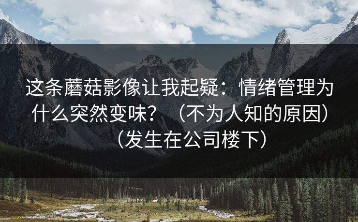 这条蘑菇影像让我起疑:情绪管理为什么突然变味?(不为人知的原因)(发生在公司楼下)