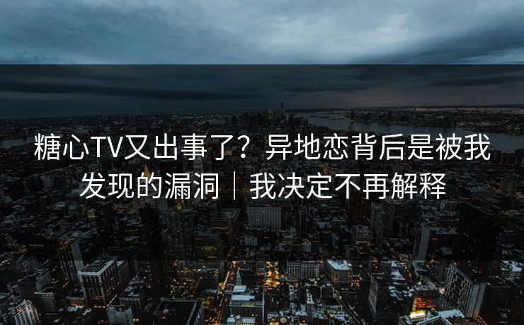 糖心TV又出事了?异地恋背后是被我发现的漏洞|我决定不再解释 糖心TV又出事了?异地恋背后是被我发现的漏洞|我决定不再解释