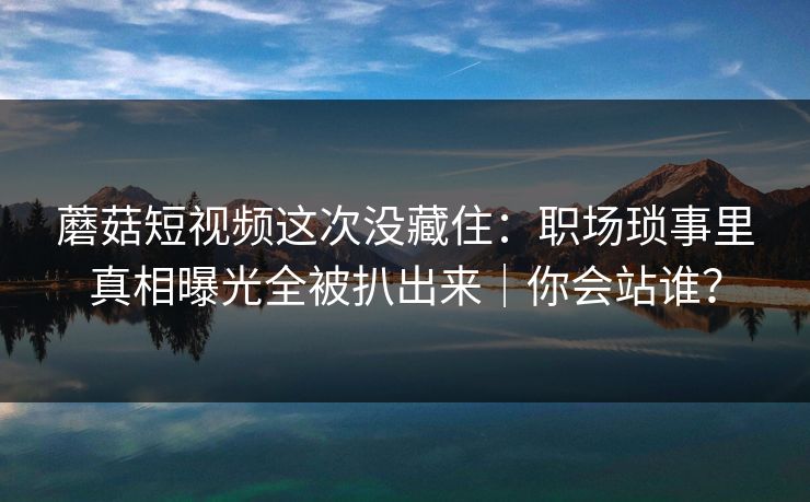 蘑菇短视频这次没藏住:职场琐事里真相曝光全被扒出来|你会站谁?