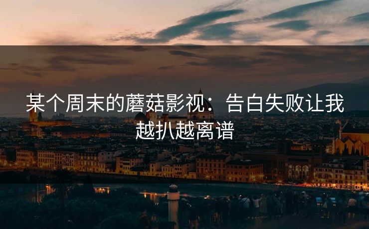某个周末的蘑菇影视:告白失败让我越扒越离谱