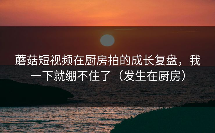 蘑菇短视频在厨房拍的成长复盘,我一下就绷不住了(发生在厨房)