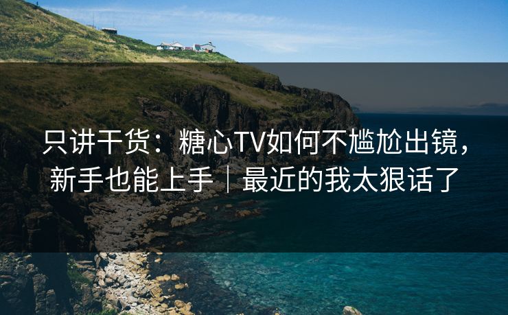 只讲干货:糖心TV如何不尴尬出镜,新手也能上手|最近的我太狠话了 只讲干货:糖心TV如何不尴尬出镜,新手也能上手|最近的我太狠话了