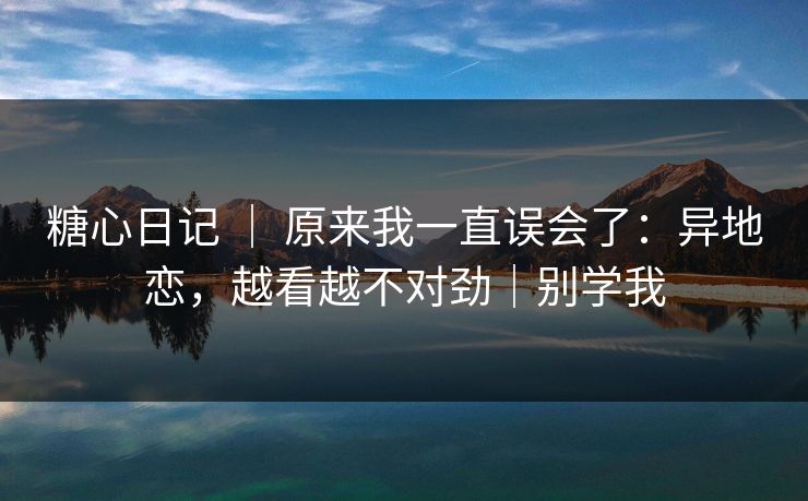 糖心日记 ｜ 原来我一直误会了：异地恋，越看越不对劲｜别学我