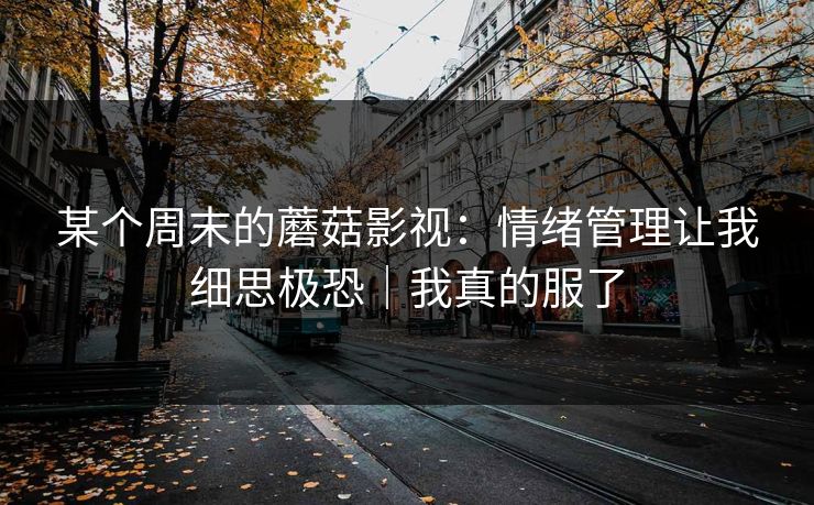 某个周末的蘑菇影视:情绪管理让我细思极恐|我真的服了