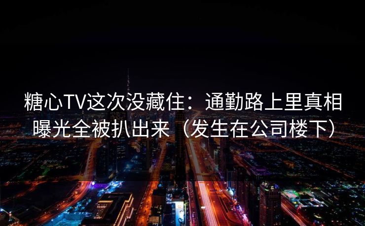 糖心TV这次没藏住:通勤路上里真相曝光全被扒出来(发生在公司楼下)