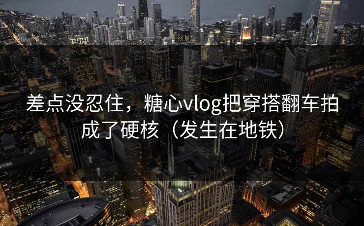 差点没忍住，糖心vlog把穿搭翻车拍成了硬核（发生在地铁）