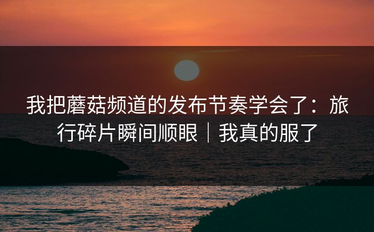 我把蘑菇频道的发布节奏学会了：旅行碎片瞬间顺眼｜我真的服了