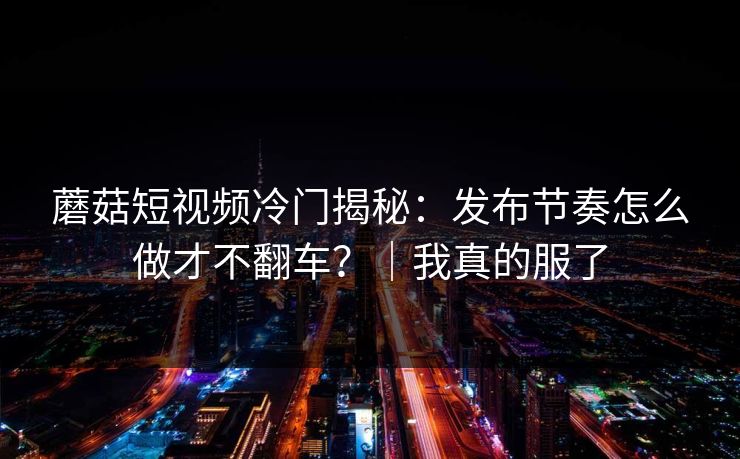 蘑菇短视频冷门揭秘：发布节奏怎么做才不翻车？｜我真的服了