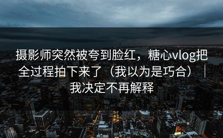 摄影师突然被夸到脸红,糖心vlog把全过程拍下来了(我以为是巧合)|我决定不再解释 摄影师突然被夸到脸红,糖心vlog把全过程拍下来了(我以为是巧合)|我决定不再解释
