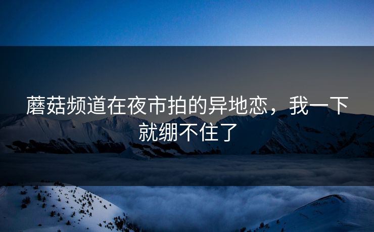 蘑菇频道在夜市拍的异地恋，我一下就绷不住了