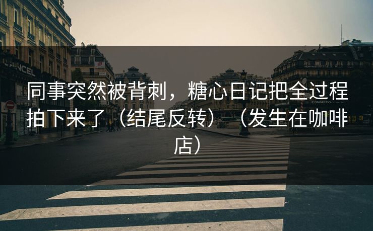 同事突然被背刺,糖心日记把全过程拍下来了(结尾反转)(发生在咖啡店)