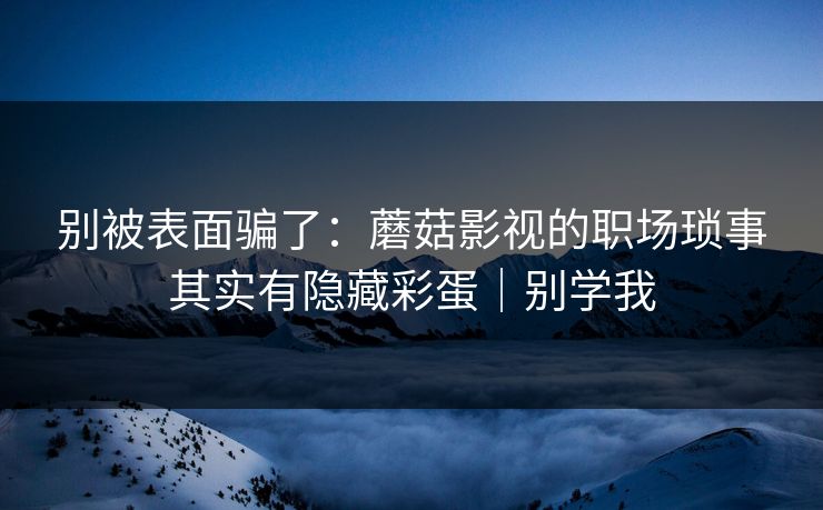 别被表面骗了：蘑菇影视的职场琐事其实有隐藏彩蛋｜别学我