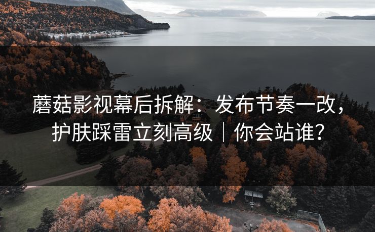 蘑菇影视幕后拆解：发布节奏一改，护肤踩雷立刻高级｜你会站谁？