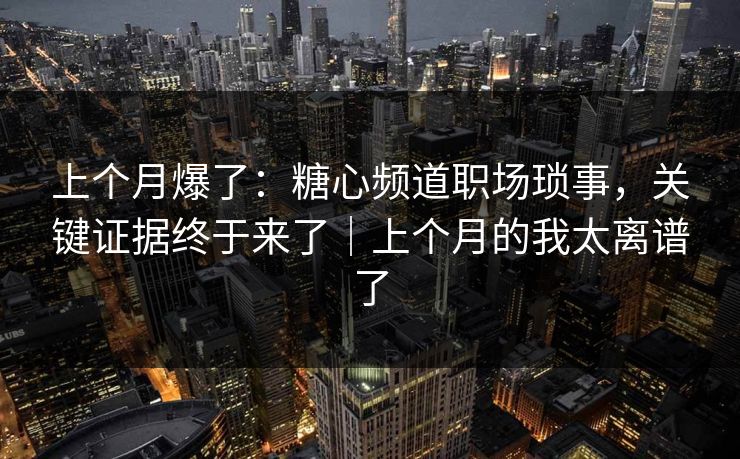 上个月爆了：糖心频道职场琐事，关键证据终于来了｜上个月的我太离谱了