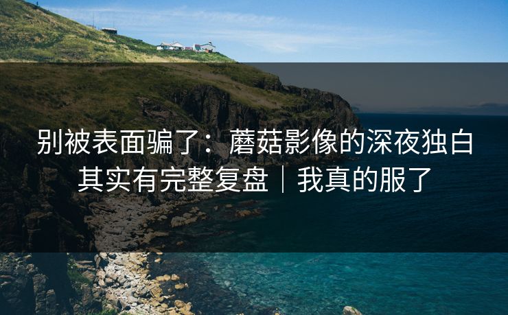 别被表面骗了:蘑菇影像的深夜独白其实有完整复盘|我真的服了