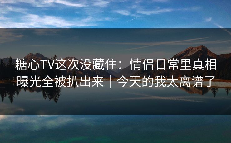 糖心TV这次没藏住:情侣日常里真相曝光全被扒出来|今天的我太离谱了 糖心TV这次没藏住:情侣日常里真相曝光全被扒出来|今天的我太离谱了