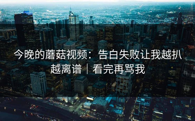 今晚的蘑菇视频:告白失败让我越扒越离谱|看完再骂我