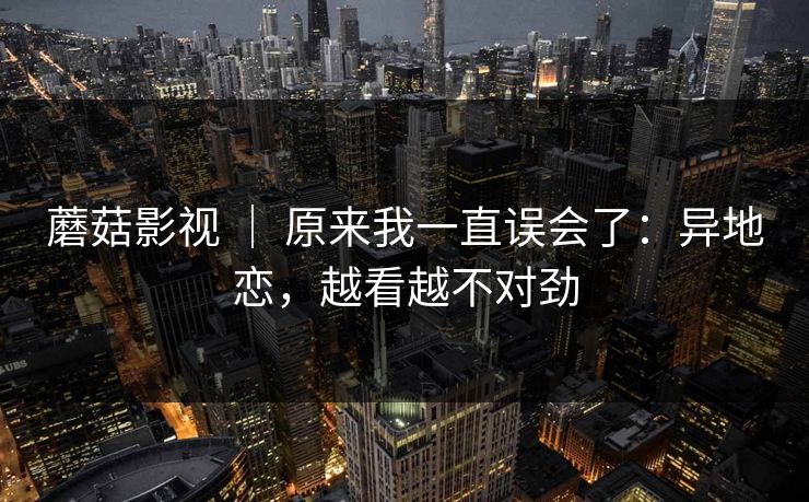 蘑菇影视 | 原来我一直误会了:异地恋,越看越不对劲