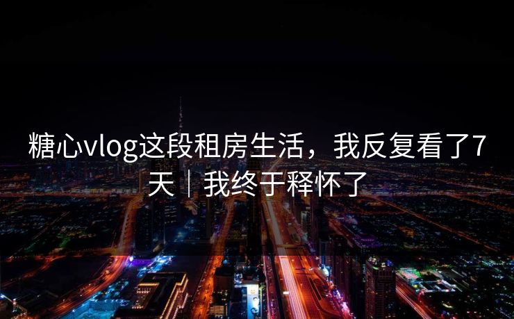 糖心vlog这段租房生活,我反复看了7天|我终于释怀了 糖心vlog这段租房生活,我反复看了7天|我终于释怀了