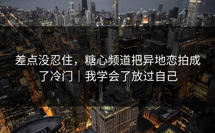 差点没忍住，糖心频道把异地恋拍成了冷门｜我学会了放过自己