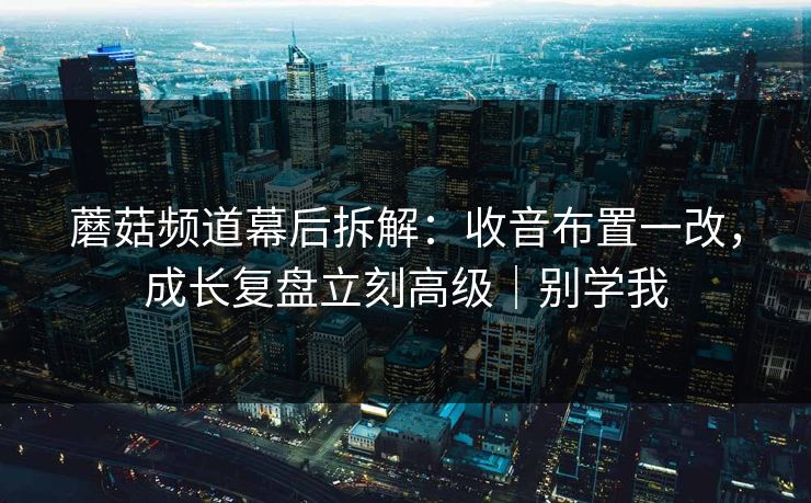 蘑菇频道幕后拆解：收音布置一改，成长复盘立刻高级｜别学我