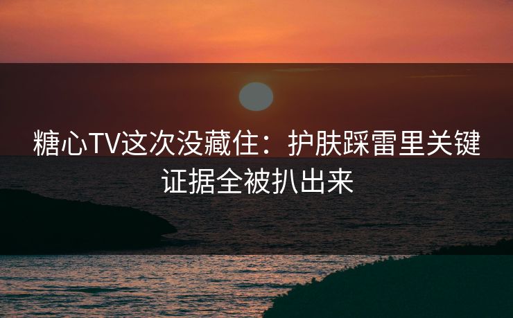 糖心TV这次没藏住：护肤踩雷里关键证据全被扒出来