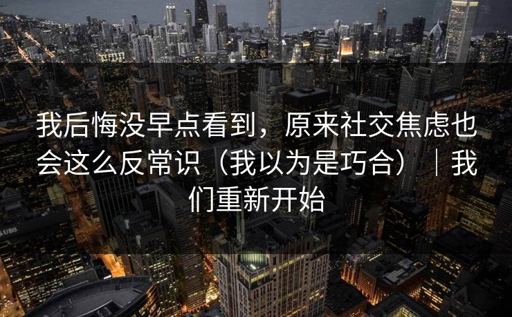 我后悔没早点看到,原来社交焦虑也会这么反常识(我以为是巧合)|我们重新开始 我后悔没早点看到,原来社交焦虑也会这么反常识(我以为是巧合)|我们重新开始