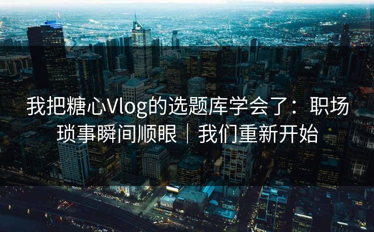 我把糖心Vlog的选题库学会了：职场琐事瞬间顺眼｜我们重新开始